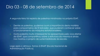 Dia 03 - 08 de setembro de 2014 
A segunda-feira foi repleta de palestras ministradas na própria ESAF. 
1. Dentre as palestras, pudemos ouvir a importância desta matéria 
para companheiros de El Salvador, que puderam conhecer sobre 
o funcionamento da máquina estatal brasileira. 
2. Outra palestra muito interessante foi apresentada pelo vice-diretor 
da ESAF, que compartilhou sobre a estrutura da mesma e ainda 
nos mostrou o projeto de sustentabilidade da escola. 
Logo após o almoço, fomos à ENAP (Escola Nacional de 
Administração Pública). 
 