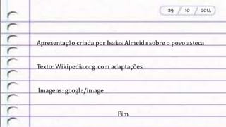 Apresentação criada por Isaias Almeida sobre o povo asteca 
Texto: Wikipedia.org com adaptações 
Imagens: google/image 
Fim 
29 10 2014 
