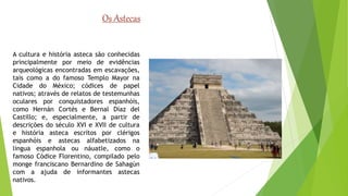 Os Astecas 
A cultura e história asteca são conhecidas 
principalmente por meio de evidências 
arqueológicas encontradas em escavações, 
tais como a do famoso Templo Mayor na 
Cidade do México; códices de papel 
nativos; através de relatos de testemunhas 
oculares por conquistadores espanhóis, 
como Hernán Cortés e Bernal Díaz del 
Castillo; e, especialmente, a partir de 
descrições do século XVI e XVII de cultura 
e história asteca escritos por clérigos 
espanhóis e astecas alfabetizados na 
língua espanhola ou náuatle, como o 
famoso Códice Florentino, compilado pelo 
monge franciscano Bernardino de Sahagún 
com a ajuda de informantes astecas 
nativos. 
 