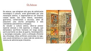 Os Astecas 
Os astecas, que atingiram alto grau de sofisticação 
tecnológica e cultural, eram governados por uma 
monarquia eletiva, e organizavam-se em diversas 
classes sociais, tais como nobres, sacerdotes, 
guerreiros, comerciantes e escravos, além de 
possuírem uma escrita pictográfica e dois 
calendários (astronômico e litúrgico). 
Ao estudar a cultura asteca, deve-se prestar 
especial atenção a três aspectos: a religião, que 
demandava sacrifícios humanos em larga escala, 
particularmente ao deus da guerra, Huitzilopochtli; 
a tecnologia avançada, como a utilização eficiente 
das chinampas (ilhas artificiais construídas no lago, 
com canais divisórios) e a vasta rede de comércio e 
sistema de administração tributária. 
 