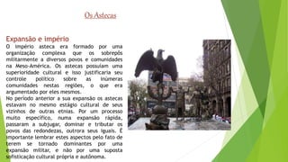 Os Astecas 
Expansão e império 
O império asteca era formado por uma 
organização complexa que os sobrepôs 
militarmente a diversos povos e comunidades 
na Meso-América. Os astecas possuíam uma 
superioridade cultural e isso justificaria seu 
controle político sobre as inúmeras 
comunidades nestas regiões, o que era 
argumentado por eles mesmos. 
No período anterior a sua expansão os astecas 
estavam no mesmo estágio cultural de seus 
vizinhos de outras etnias. Por um processo 
muito específico, numa expansão rápida, 
passaram a subjugar, dominar e tributar os 
povos das redondezas, outrora seus iguais. É 
importante lembrar estes aspectos pelo fato de 
terem se tornado dominantes por uma 
expansão militar, e não por uma suposta 
sofisticação cultural própria e autônoma. 
 