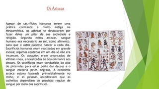 Os Astecas 
Apesar de sacrifícios humanos serem uma 
prática constante e muito antiga na 
Mesoamérica, os astecas se destacaram por 
fazer deles um pilar de sua sociedade e 
religião. Segundo mitos astecas, sangue 
humano era necessário ao sol, como alimento, 
para que o astro pudesse nascer a cada dia. 
Sacrifícios humanos eram realizados em grande 
escala; algumas centenas em um dia só não era 
incomum. Os corações eram arrancados de 
vítimas vivas, e levantados ao céu em honra aos 
deuses. Os sacrifícios eram conduzidos do alto 
de pirâmides para estar perto dos deuses e o 
sangue escorria pelos degraus. A economia 
asteca estava baseada primordialmente no 
milho, e as pessoas acreditavam que as 
colheitas dependiam de provisão regular de 
sangue por meio dos sacrifícios. 
 