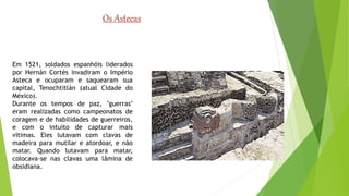 Os Astecas 
Em 1521, soldados espanhóis liderados 
por Hernán Cortés invadiram o Império 
Asteca e ocuparam e saquearam sua 
capital, Tenochtitlán (atual Cidade do 
México). 
Durante os tempos de paz, "guerras" 
eram realizadas como campeonatos de 
coragem e de habilidades de guerreiros, 
e com o intuito de capturar mais 
vítimas. Eles lutavam com clavas de 
madeira para mutilar e atordoar, e não 
matar. Quando lutavam para matar, 
colocava-se nas clavas uma lâmina de 
obsidiana. 
 