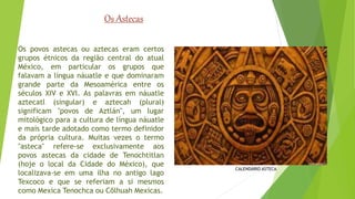Os povos astecas ou aztecas eram certos 
grupos étnicos da região central do atual 
México, em particular os grupos que 
falavam a língua náuatle e que dominaram 
grande parte da Mesoamérica entre os 
séculos XIV e XVI. As palavras em náuatle 
aztecatl (singular) e aztecah (plural) 
significam "povos de Aztlán", um lugar 
mitológico para a cultura de língua náuatle 
e mais tarde adotado como termo definidor 
da própria cultura. Muitas vezes o termo 
"asteca" refere-se exclusivamente aos 
povos astecas da cidade de Tenochtitlan 
(hoje o local da Cidade do México), que 
localizava-se em uma ilha no antigo lago 
Texcoco e que se referiam a si mesmos 
como Mexica Tenochca ou Cōlhuah Mexicas. 
CALENDÁRIO ASTECA 
Os Astecas 
 