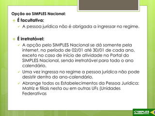 Opção ao SIMPLES Nacional: 
 É facultativa: 
 A pessoa jurídica não é obrigada a ingressar no regime. 
 É irretratável: 
 A opção pelo SIMPLES Nacional se dá somente pela 
internet, no período de 02/01 até 30/01 de cada ano, 
exceto no caso de início de atividade no Portal do 
SIMPLES Nacional, sendo irretratável para todo o ano 
calendário. 
 Uma vez ingressa no regime a pessoa jurídica não pode 
desistir dentro do ano-calendário. 
 Abrange todos os Estabelecimentos da Pessoa Jurídica: 
Matriz e filiais nesta ou em outras UFs (Unidades 
Federativas 
 