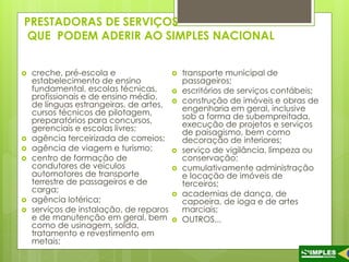 PRESTADORAS DE SERVIÇOS 
QUE PODEM ADERIR AO SIMPLES NACIONAL 
 creche, pré-escola e 
estabelecimento de ensino 
fundamental, escolas técnicas, 
profissionais e de ensino médio, 
de línguas estrangeiras, de artes, 
cursos técnicos de pilotagem, 
preparatórios para concursos, 
gerenciais e escolas livres; 
 agência terceirizada de correios; 
 agência de viagem e turismo; 
 centro de formação de 
condutores de veículos 
automotores de transporte 
terrestre de passageiros e de 
carga; 
 agência lotérica; 
 serviços de instalação, de reparos 
e de manutenção em geral, bem 
como de usinagem, solda, 
tratamento e revestimento em 
metais; 
 transporte municipal de 
passageiros; 
 escritórios de serviços contábeis; 
 construção de imóveis e obras de 
engenharia em geral, inclusive 
sob a forma de subempreitada, 
execução de projetos e serviços 
de paisagismo, bem como 
decoração de interiores; 
 serviço de vigilância, limpeza ou 
conservação; 
 cumulativamente administração 
e locação de imóveis de 
terceiros; 
 academias de dança, de 
capoeira, de ioga e de artes 
marciais; 
 OUTROS... 
 