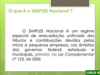 O que é o SIMPLES Nacional ? 
O SIMPLES Nacional é um regime 
especial de arrecadação unificado dos 
tributos e contribuições devidos pelas 
micro e pequenas empresas, nos âmbitos 
dos governos federal, estaduais e 
municipais, previsto na Lei Complementar 
nº 123, de 2006 
 