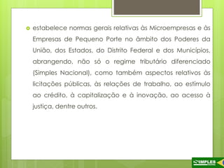  estabelece normas gerais relativas às Microempresas e às 
Empresas de Pequeno Porte no âmbito dos Poderes da 
União, dos Estados, do Distrito Federal e dos Municípios, 
abrangendo, não só o regime tributário diferenciado 
(Simples Nacional), como também aspectos relativos às 
licitações públicas, às relações de trabalho, ao estímulo 
ao crédito, à capitalização e à inovação, ao acesso à 
justiça, dentre outros. 
 