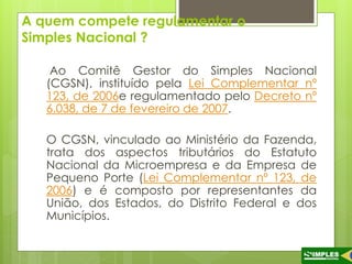 A quem compete regulamentar o 
Simples Nacional ? 
Ao Comitê Gestor do Simples Nacional 
(CGSN), instituído pela Lei Complementar nº 
123, de 2006e regulamentado pelo Decreto nº 
6.038, de 7 de fevereiro de 2007. 
O CGSN, vinculado ao Ministério da Fazenda, 
trata dos aspectos tributários do Estatuto 
Nacional da Microempresa e da Empresa de 
Pequeno Porte (Lei Complementar nº 123, de 
2006) e é composto por representantes da 
União, dos Estados, do Distrito Federal e dos 
Municípios. 
 