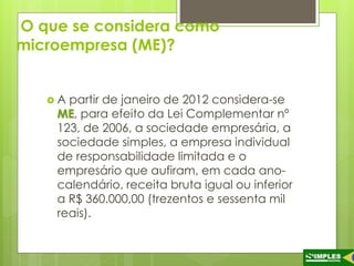 O que se considera como 
microempresa (ME)? 
 A partir de janeiro de 2012 considera-se 
ME, para efeito da Lei Complementar nº 
123, de 2006, a sociedade empresária, a 
sociedade simples, a empresa individual 
de responsabilidade limitada e o 
empresário que aufiram, em cada ano-calendário, 
receita bruta igual ou inferior 
a R$ 360.000,00 (trezentos e sessenta mil 
reais). 
 