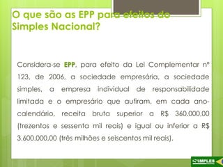 O que são as EPP para efeitos do 
Simples Nacional? 
Considera-se EPP, para efeito da Lei Complementar nº 
123, de 2006, a sociedade empresária, a sociedade 
simples, a empresa individual de responsabilidade 
limitada e o empresário que aufiram, em cada ano-calendário, 
receita bruta superior a R$ 360.000,00 
(trezentos e sessenta mil reais) e igual ou inferior a R$ 
3.600.000,00 (três milhões e seiscentos mil reais). 
 
