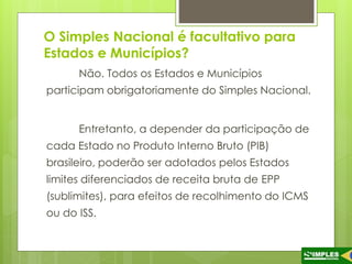 O Simples Nacional é facultativo para 
Estados e Municípios? 
Não. Todos os Estados e Municípios 
participam obrigatoriamente do Simples Nacional. 
Entretanto, a depender da participação de 
cada Estado no Produto Interno Bruto (PIB) 
brasileiro, poderão ser adotados pelos Estados 
limites diferenciados de receita bruta de EPP 
(sublimites), para efeitos de recolhimento do ICMS 
ou do ISS. 
 
