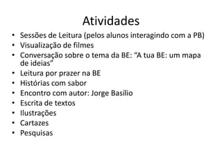 Atividades 
•Sessões de Leitura (pelos alunos interagindo com a PB) 
•Visualização de filmes 
•Conversação sobre o tema da BE: “A tua BE: um mapa de ideias” 
•Leitura por prazer na BE 
•Histórias com sabor 
•Encontro com autor: Jorge Basílio 
•Escrita de textos 
•Ilustrações 
•Cartazes 
•Pesquisas  