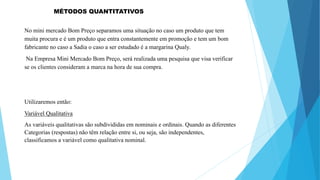 MÉTODOS QUANTITATIVOS 
No mini mercado Bom Preço separamos uma situação no caso um produto que tem 
muita procura e é um produto que entra constantemente em promoção e tem um bom 
fabricante no caso a Sadia o caso a ser estudado é a margarina Qualy. 
Na Empresa Mini Mercado Bom Preço, será realizada uma pesquisa que visa verificar 
se os clientes consideram a marca na hora de sua compra. 
Utilizaremos então: 
Variável Qualitativa 
As variáveis qualitativas são subdivididas em nominais e ordinais. Quando as diferentes 
Categorias (respostas) não têm relação entre si, ou seja, são independentes, 
classificamos a variável como qualitativa nominal. 
 