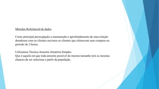 Métodos Referêncial de dados 
Como principal preocupação a manutenção e aprofundamento de uma relação 
duradoura com os clientes ouvimos os clientes que efetuavam suas compras no 
período de 2 horas; 
Utilizamos Técnica Amostra Aleatória Simples 
Que é aquela em que toda amostra possível do mesmo tamanho tem as mesmas 
chances de ser seleciona a partir da população. 
 