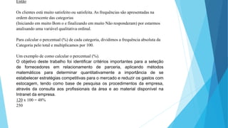 Então 
Os clientes está muito satisfeito ou satisfeita. As frequências são apresentadas na 
ordem decrescente das categorias 
(Iniciando em muito Bom o e finalizando em muito Não responderam) por estarmos 
analisando uma variável qualitativa ordinal. 
Para calcular o percentual (%) de cada categoria, dividimos a frequência absoluta da 
Categoria pelo total e multiplicamos por 100. 
Um exemplo de como calcular o percentual (%). 
O objetivo deste trabalho foi identificar critérios importantes para a seleção 
de fornecedores em relacionamento de parceria, aplicando métodos 
matemáticos para determinar quantitativamente a importância de se 
estabelecer estratégias competitivas para o mercado e reduzir os gastos com 
estocagem, tendo como base de pesquisa os procedimentos da empresa, 
através da consulta aos profissionais da área e ao material disponível na 
Intranet da empresa. 
120 x 100 = 48% 
250 
 