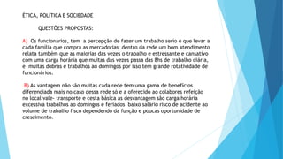 ÉTICA, POLÍTICA E SOCIEDADE 
QUESTÕES PROPOSTAS: 
A) Os funcionários, tem a percepção de fazer um trabalho serio e que levar a 
cada família que compra as mercadorias dentro da rede um bom atendimento 
relata também que as maiorias das vezes o trabalho e estressante e cansativo 
com uma carga horária que muitas das vezes passa das 8hs de trabalho diária, 
e muitas dobras e trabalhos ao domingos por isso tem grande rotatividade de 
funcionários. 
B) As vantagem não são muitas cada rede tem uma gama de benefícios 
diferenciada mais no caso dessa rede só e a oferecido ao colabores refeição 
no local vale- transporte e cesta básica as desvantagem são carga horária 
excessiva trabalhos ao domingos e feriados baixo salário risco de acidente ao 
volume de trabalho fisco dependendo da função e poucas oportunidade de 
crescimento. 
 
