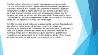 C) O funcionário, relata que o trabalho e temporário que não pretende 
continua muito tempo no setor que esta fazendo um curso e que pretende 
trabalha na área que esta cursando após o termino do mesmo e relata que 
vários funcionário tem o mesmo objetivo o caso os mais jovem como ele o 
perfil que fica mais tempo no seguimento são pessoa com pouco grau de 
estudo e mais idade na faixa do 35 a 50 anos de idade. Relata também que as 
possibilidade de crescimento dependendo da rede são poucas e por leva algum 
tempo para sai a promoção o ocupa uma nova função. 
D) A diferença das grande rede para as pequenas são a contida de produtos em 
suas gôndolas e giros número de vendas o tamanho das lojas a sua 
administração da mesma seu faturamento ser tem o não comercial vinculado a 
radio o TV o jornais o numero de funcionários e benefícios oferecidos ao 
mesmo as ofertas o poder de negociação junto as empresa que fornece a 
mercadorias para que possa te um preço bem acessível ao seu cliente e cada 
vez mais competido perante a seus concorrente direto e indireto. 
 