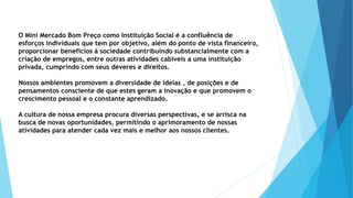O Mini Mercado Bom Preço como Instituição Social é a confluência de 
esforços individuais que tem por objetivo, além do ponto de vista financeiro, 
proporcionar benefícios à sociedade contribuindo substancialmente com a 
criação de empregos, entre outras atividades cabíveis a uma instituição 
privada, cumprindo com seus deveres e direitos. 
Nossos ambientes promovem a diversidade de ideias , de posições e de 
pensamentos consciente de que estes geram a inovação e que promovem o 
crescimento pessoal e o constante aprendizado. 
A cultura de nossa empresa procura diversas perspectivas, e se arrisca na 
busca de novas oportunidades, permitindo o aprimoramento de nossas 
atividades para atender cada vez mais e melhor aos nossos clientes. 
