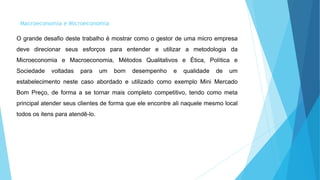 Macroeconomia e Microeconomia 
O grande desafio deste trabalho é mostrar como o gestor de uma micro empresa 
deve direcionar seus esforços para entender e utilizar a metodologia da 
Microeconomia e Macroeconomia, Métodos Qualitativos e Ética, Política e 
Sociedade voltadas para um bom desempenho e qualidade de um 
estabelecimento neste caso abordado e utilizado como exemplo Mini Mercado 
Bom Preço, de forma a se tornar mais completo competitivo, tendo como meta 
principal atender seus clientes de forma que ele encontre ali naquele mesmo local 
todos os itens para atendê-lo. 
 