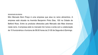 Apresentação da empresa 
Mini Mercado Bom Preço é uma empresa que atua no ramo alimentício. A 
empresa está situada na Avenida Benjamim Pinto Dias, 100 na Cidade de 
Belford Roxo. Entre os produtos oferecidos pelo Mercado são Mais diversos 
neste ramo. A empresa está no mercado há 2 anos e conta com a colaboração 
de 15 funcionários e funciona de 08:00 horas ás 21:00 de Segunda à Domingo 
 