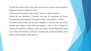 -O perfil dos Clientes são de faixa etária mais diversas já que se trata de produtos 
indispensáveis para o cotidiano de todos. 
-Tendo como faixa etária de renda entre de 1 salário á 3 salários mínimos; 
Clientes do sexo Masculino e Feminino com grau de escolaridade do Ensino 
Fundamental ao Nível Superior; Na maioria Casados; com média de 1 a 3 filhos. 
-A pesquisa desenvolvida com este perfil chegamos a conclusão que elas vão ao 
mercado para comprar a parte bruta das compras a cada 15 dias a duração de 
compras é de 1:00 hora a 3:00 horas, nesta visita o gasto é de R$ 300,00 á R$ 350,00 
e que ainda sim costumam a retornar ao mercado para compra de produtos como: 
Laticínio, fruta, legumes, carnes, pães etc.. 
 