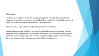 Elasticidade. 
-As funções da oferta ou da procura, se aproximarem das situações limite, maior será a 
rigidez do produto face ao preço ou à quantidade. Este conceito de elasticidade também se 
aplica à relação entre produtos substitutos e complementares. 
Neste caso, diz-se que estamos em presença de elasticidade cruzada. 
-A elasticidade cruzada estabelece a relação de influência que um determinado produto 
tem sobre o seu complementar ou substituto. No caso em que o aumento do preço de um 
determinado produto, provoque um aumento de quantidade procurada, no seu substituto, 
diz-se que estamos em presença de uma elasticidade cruzada positiva. 
 