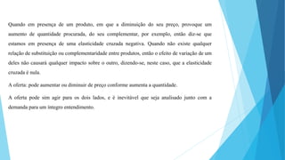 Quando em presença de um produto, em que a diminuição do seu preço, provoque um 
aumento de quantidade procurada, do seu complementar, por exemplo, então diz-se que 
estamos em presença de uma elasticidade cruzada negativa. Quando não existe qualquer 
relação de substituição ou complementaridade entre produtos, então o efeito de variação de um 
deles não causará qualquer impacto sobre o outro, dizendo-se, neste caso, que a elasticidade 
cruzada é nula. 
A oferta: pode aumentar ou diminuir de preço conforme aumenta a quantidade. 
A oferta pode sim agir para os dois lados, e é inevitável que seja analisado junto com a 
demanda para um íntegro entendimento. 
 