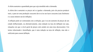 A oferta aumenta a quantidade para que seja atendida toda a demanda. 
A oferta deve aumentar os preços até se igualar a demanda, pois ela precisa produzir 
mais, e para ter uma produção crescente deve-se ter um lucro crescente (este fenômeno 
é a causa número um de inflação). 
A inflação pode ser contrastada com a refração, que é ou um aumento de preços de um 
estado deflacionado, ou alternativamente, uma redução na taxa de deflação (ou seja, 
situações em que o nível geral de preços está caindo em uma taxa decrescente). Um 
termo relacionado é desinflação, que é uma redução na taxa de inflação, mas não o 
suficiente para causar deflação. 
 