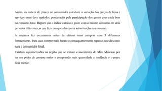 Assim, os índices de preços ao consumidor calculam a variação dos preços de bens e 
serviços entre dois períodos, ponderados pela participação dos gastos com cada bem 
no consumo total. Repare que o índice calcula o gasto com o mesmo consumo em dois 
períodos diferentes, o que faz com que não ocorra substituição no consumo. 
A empresa faz orçamentos antes de efetuar suas compras com 3 diferentes 
fornecedores. Para que compre mais barato e consequentemente repasse esse desconto 
para o consumidor final. 
Existem supermercados na região que se tornam concorrentes do Mini Mercado por 
ter um poder de compra maior e comprando mais quantidade a tendência é o preço 
ficar menor. 
 