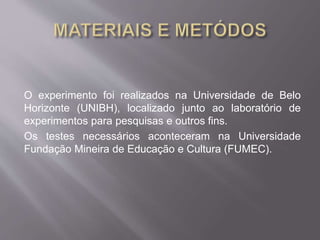 O experimento foi realizados na Universidade de Belo 
Horizonte (UNIBH), localizado junto ao laboratório de 
experimentos para pesquisas e outros fins. 
Os testes necessários aconteceram na Universidade 
Fundação Mineira de Educação e Cultura (FUMEC). 
 