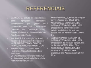  AGUIAR, G. Estudo de argamassas 
com agregados reciclados 
contaminados por gesso de 
construção. 2004. 310 f. Dissertação 
(Mestrado em Construção Civil). 
Escola Politécnica, Universidade de 
São Paulo, São Paulo. 
 AQUINO, P.E. A produção de ácido 
fosfórico e a geração de Fosfogesso. 
In: DESAFIOS TECNOLÓGICOS 
PARA O REAPROVEITAMENTO DO 
 FOSFOGESSO, 1., 2005. Belo 
Horizonte. Anais eletrônicos... Belo 
Horizonte: 
UFMG,2005.Disponívelem:<http://ww 
w.bibliotecadigital.ufmg.br/dspace/bitst 
ream/handle/1843/ISMS-X6R77/ 
disserta__o_final1.pdf?sequen 
ce=1>. Acesso em: 01out. 2013. 
 ASSOCIAÇÃO BRASILEIRA DE 
NORMAS TÉCNICAS. NBR 10006: 
procedimento para obtenção de 
extrato solubilizado de resíduos 
sólidos. Rio de Janeiro: ABNT 2004c. 
3 p. 
 ASSOCIAÇÃO BRASILEIRA DE 
NORMAS TÉCNICAS. NBR 10007: 
amostragem de resíduos sólidos. Rio 
de Janeiro: ABNTd. 2004. 21 p. 
 ASSOCIAÇÃO BRASILEIRA DE 
NORMAS TÉCNICAS. NBR 
Disponível em: Acessado em: 20 fev. 
2014 
