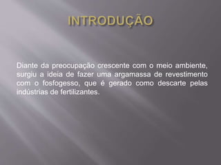 Diante da preocupação crescente com o meio ambiente, 
surgiu a ideia de fazer uma argamassa de revestimento 
com o fosfogesso, que é gerado como descarte pelas 
indústrias de fertilizantes. 
 