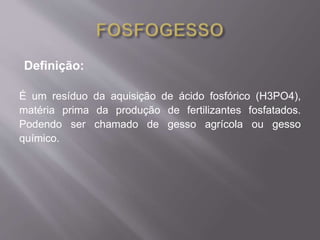 Definição: 
É um resíduo da aquisição de ácido fosfórico (H3PO4), 
matéria prima da produção de fertilizantes fosfatados. 
Podendo ser chamado de gesso agrícola ou gesso 
químico. 
 