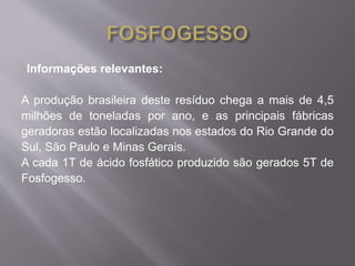 Informações relevantes: 
A produção brasileira deste resíduo chega a mais de 4,5 
milhões de toneladas por ano, e as principais fábricas 
geradoras estão localizadas nos estados do Rio Grande do 
Sul, São Paulo e Minas Gerais. 
A cada 1T de ácido fosfático produzido são gerados 5T de 
Fosfogesso. 
 