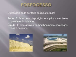 O descarte pode ser feito de duas formas: 
Seco: É feito pela disposição em pilhas em áreas 
próximas às fábricas. 
Úmido: É feito através de bombeamento para lagos, 
rios e oceanos. 
 