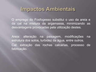 O emprego do Fosfogesso substitui o uso da areia e 
da cal na mistura da argamassa, minimizando as 
desvantagens provocadas pela utilização destes. 
Areia: alteração na paisagem, modificações na 
estrutura dos solos, turbidez da água, entre outros. 
Cal: extração das rochas calcarias, processo de 
fabricação. 
 
