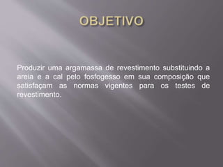 Produzir uma argamassa de revestimento substituindo a 
areia e a cal pelo fosfogesso em sua composição que 
satisfaçam as normas vigentes para os testes de 
revestimento. 
 