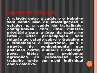 SAÚDE MENTAL E TRABALHO
A relação entre a saúde e o trabalho
vem sendo alvo de investigações e
estudos e, a saúde do trabalhador
configurou-se com uma questão
prioritária para a área da saúde no
Brasil. Essa preocupação com
relação ao estudo sobre o trabalho e
o trabalhador é importante, pois é
através do conhecimento que
podemos evitar, diminuir e alicerçar
novas idéias aos problemas
agravados ou provocados pelo
trabalho tanto em nível individual
como coletivo.
 