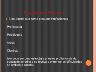 PENSAMENTO POSITIVO
 É da Escola que serão o futuros Profissionais !
Professor/a
Psicólogo/a
Artista
Cientista
Isto pode ser uma estratégia p/ estes profissionais da
educação acredita e se motiva a enfrentar as dificuldades
no ambiente escolar.
 
