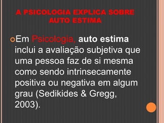A PSICOLOGIA EXPLICA SOBRE
AUTO ESTIMA
Em Psicologia, auto estima
inclui a avaliação subjetiva que
uma pessoa faz de si mesma
como sendo intrinsecamente
positiva ou negativa em algum
grau (Sedikides & Gregg,
2003).
 