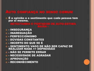 AUTO CONFIANÇA NO SENSO COMUM
 É a opinião e o sentimento que cada pessoa tem
por si mesma.
DETECTANDO O PORTADOR DE AUTO-ESTIMA
BAIXA :
 - INSEGURANÇA
 - INADEQUAÇÃO
 - PERFECCIONISMO
 - DÚVIDAS CONSTANTES
 - INCERTO DO QUE SE É
 - SENTIMENTO VAGO DE NÃO SER CAPAZ DE
REALIZAR NADA >> DEPRESSÃO
 - NÃO SE PERMITE ERRAR
 - NECESSIDADE DE AGRADAR
 - APROVAÇÃO
 - RECONHECIMENTO
 