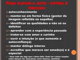 PARA ELEVAR A AUTO - ESTIMA É
PRECISO:
 autoconhecimento
 - manter-se em forma física (gostar da
imagem refletida no espelho)
 - identificar as qualidades e não só os
defeitos
 - aprender com a experiência passada
 - tratar-se com amor e carinho
 - ouvir a intuição (o que aumenta a
autoconfiança)
 - manter diálogo interno
 - acreditar que merece ser amado(a) e é
especial
 - fazer todo dia algo que o deixe feliz. Pode ser coisas simples
como dançar, ler, descansar, ouvir música, caminhar.
 
