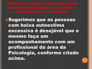 PROFISSIONAL INDICADO PARA ORIENTAÇÃO
REESTRUTURAÇÃO COGNITIVA POSITIVA E
PSICOTERAPÊUTICA – PSICÓLOGO.
Sugerimos que as pessoas
com baixa autoestima
excessiva é desejável que o
mesmo faça um
acompanhamento com um
profissional da área da
Psicologia, conforme citado
acima.
 