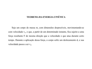 TEOREMA DA ENERGIA CINÉTICA
Seja um corpo de massa m, com dimensões desprezíveis, movimentando-se
com velocidade v1, e que, a partir de um determinado instante, fica sujeito a uma
força resultante F de mesma direção que a velocidade e que atua durante certo
tempo. Durante a aplicação dessa força, o corpo sofre um deslocamento d, e sua
velocidade passa a ser v2.
 