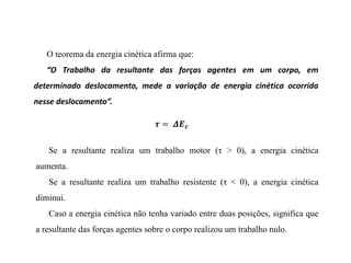 O teorema da energia cinética afirma que:
“O Trabalho da resultante das forças agentes em um corpo, em
determinado deslocamento, mede a variação de energia cinética ocorrida
nesse deslocamento”.
Se a resultante realiza um trabalho motor (τ > 0), a energia cinética
aumenta.
Se a resultante realiza um trabalho resistente (τ < 0), a energia cinética
diminui.
Caso a energia cinética não tenha variado entre duas posições, significa que
a resultante das forças agentes sobre o corpo realizou um trabalho nulo.
 