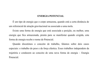 ENERGIA POTENCIAL
É um tipo de energia que o corpo armazena, quando está a certa distância de
um referencial de atração gravitacional ou associado a uma mola.
Existe uma forma de energia que está associada a posição, ou melhor, uma
energia que fica armazenada, pronta para se manifestar quando exigida, esta
forma de energia recebe o nome de Potencial.
Quando discutimos o conceito de trabalho, falamos sobre dois casos
especiais: o trabalho do peso e da força elástica. Esses trabalhos independem da
trajetória e conduzem ao conceito de uma nova forma de energia – Energia
Potencial.
 