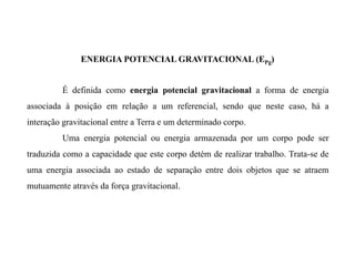 É definida como energia potencial gravitacional a forma de energia
associada à posição em relação a um referencial, sendo que neste caso, há a
interação gravitacional entre a Terra e um determinado corpo.
Uma energia potencial ou energia armazenada por um corpo pode ser
traduzida como a capacidade que este corpo detém de realizar trabalho. Trata-se de
uma energia associada ao estado de separação entre dois objetos que se atraem
mutuamente através da força gravitacional.
ENERGIA POTENCIAL GRAVITACIONAL (EPg)
 