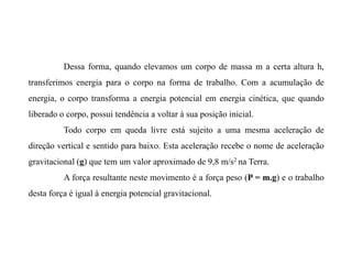 Dessa forma, quando elevamos um corpo de massa m a certa altura h,
transferimos energia para o corpo na forma de trabalho. Com a acumulação de
energia, o corpo transforma a energia potencial em energia cinética, que quando
liberado o corpo, possui tendência a voltar à sua posição inicial.
Todo corpo em queda livre está sujeito a uma mesma aceleração de
direção vertical e sentido para baixo. Esta aceleração recebe o nome de aceleração
gravitacional (g) que tem um valor aproximado de 9,8 m/s2 na Terra.
A força resultante neste movimento é a força peso (P = m.g) e o trabalho
desta força é igual à energia potencial gravitacional.
 