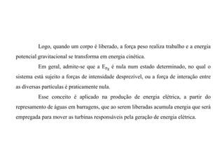 Logo, quando um corpo é liberado, a força peso realiza trabalho e a energia
potencial gravitacional se transforma em energia cinética.
Em geral, admite-se que a EPg é nula num estado determinado, no qual o
sistema está sujeito a forças de intensidade desprezível, ou a força de interação entre
as diversas partículas é praticamente nula.
Esse conceito é aplicado na produção de energia elétrica, a partir do
represamento de águas em barragens, que ao serem liberadas acumula energia que será
empregada para mover as turbinas responsáveis pela geração de energia elétrica.
 